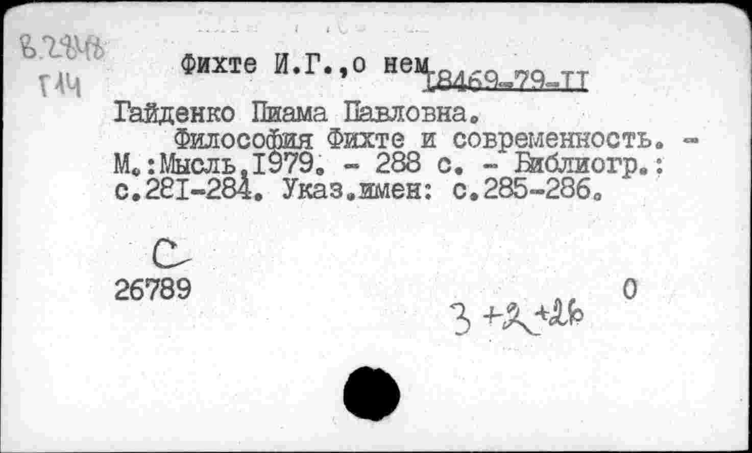 ﻿Фихте И.Г.,о нем.о.ГС1 „о __
V АЦ	1846%79-ТТ
Гайденко Пиама Павловна»
Философия Фихте и современность. М»:Мысль.1979, - 288 с. - Бяблиогр.: с.281-284. Указ.имен: с.285-286,
26789